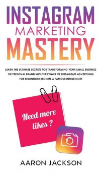 Instagram Marketing Mastery: Learn the Ultimate Secrets for Transforming Your Small Business or Personal Brand With the Power of Instagram Advertising for Beginners; Become a Famous Influencer