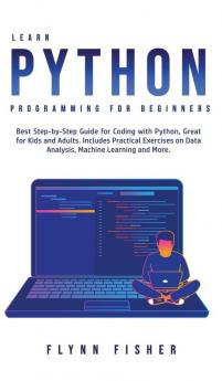 Learn Python Programming for Beginners: The Best Step-by-Step Guide for Coding with Python Great for Kids and Adults. Includes Practical Exercises on Data Analysis Machine Learning and More.