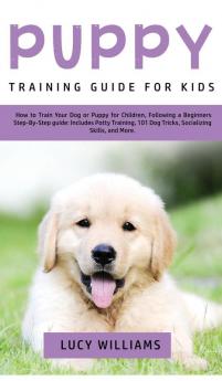 Puppy Training Guide for Kids: How to Train Your Dog or Puppy for Children Following a Beginners Step-By-Step Guide: Includes Potty Training 101 Dog Tricks Socializing Skills and More