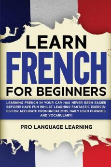 Learn French for Beginners: Learning French in Your Car Has Never Been Easier Before! Have Fun Whilst Learning Fantastic Exercises for Accurate Pronunciations Daily Used Phrases and Vocabulary!