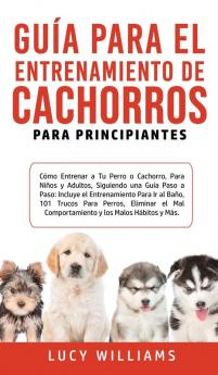 Guía Para el Entrenamiento de Cachorros Para Principiantes: Cómo entrenar a Tu Perro o Cachorro para Niños y Adultos Siguiendo una Guía Paso a Paso: ... Eliminar el Mal Comportamiento y los M