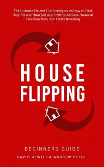 House Flipping - Beginners Guide: The Ultimate Fix and Flip Strategies on How to Find Buy Fix and Then Sell at a Profit to Achieve Financial Freedom from Real Estate Investing