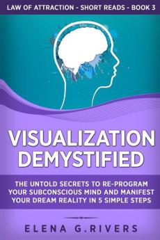 Visualization Demystified: The Untold Secrets to Re-Program Your Subconscious Mind and Manifest Your Dream Reality in 5 Simple Steps: 3 (Law of Attraction Short Reads)