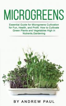 Microgreens: Essential Guide for Microgreens Cultivation for Fun Health and Profit. How to Cultivate Green Plants and Vegetables High in Nutrients Gardening