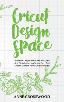 Cricut Design Space: The Perfect Beginner's Guide: Ideas Tіps And Tricks. Learn How To Use Every Tool Of Уоur ... Fоr An Unique Dеѕіgn