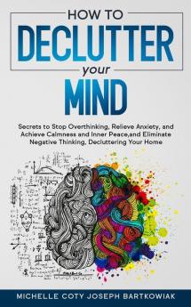 How to Declutter Your Mind: Secrets to Stop Overthinking Relieve Anxiety and Achieve Calmness and Inner Peace and Eliminate Negative Thinking Decluttering Your Home