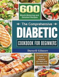 The Comprehensive Diabetic Cookbook for Beginners: 600 Mouth-Watering and Detailed Recipes to Guide You Live a Healthier Life With Your Favorite Food