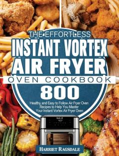 The Effortless Instant Vortex Air Fryer Oven Cookbook: 800 Healthy and Easy to Follow Air Fryer Oven Recipes to Help You Master Your Instant Vortex Air Fryer Oven