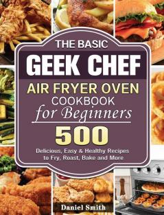 The Basic Geek Chef Air Fryer Oven Cookbook for Beginners: 500 Delicious Easy & Healthy Recipes to Fry Roast Bake and More