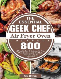 The Essential Geek Chef Air Fryer Oven Cookbook: 800 Affordable Easy & Delicious Air Fryer Oven Recipes to Help You Master Your Geek Chef Air Fryer Oven