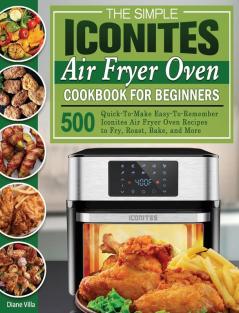 The Simple Iconites Air Fryer Oven Cookbook for Beginners: 500 Quick-To-Make Easy-To-Remember Iconites Air Fryer Oven Recipes to Fry Roast Bake and More