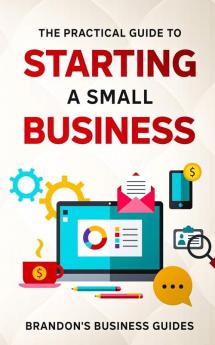 The Practical Guide To Starting A Small Business: Your All In One Blueprint To A Successful Online& Offline Business From Ideas Plans& Ideal Customers To Entrepreneurship Taxes& LLC's