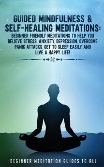 Guided Mindfulness & Self-Healing Meditations: Beginner Friendly Meditations to Help You Relieve Stress Anxiety Depression Overcome Panic Attacks Get to Sleep Easily and Live a Happy Life!