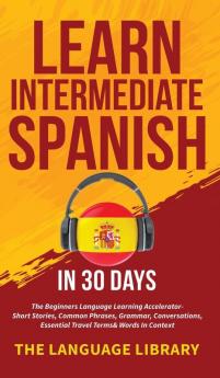 Learn Intermediate Spanish In 30 Days: The Beginners Language Learning Accelerator- Short Stories Common Phrases Grammar Conversations Essential Travel Terms& Words In Context