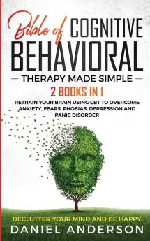 The Bible of Cognitive Behavioral Therapy Made Simple: 2 books in 1: Retrain Your Brain Using CBT to Overcome Anxiety Fears Phobias Depression and Panic Disorder - Declutter Your Mind and Be Happy