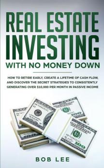 Real Estate Investing with No Money Down: How to Retire Early Create a Lifetime of Cash Flow and Discover the Secret Strategies to Consistently Generating Over $10.000 per Month in Passive Income