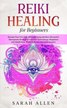 Reiki Healing for beginners: Become Your Own Self-Therapist Using the Best Alternative Therapeutic Strategies to Increase your Energy Happiness and Mindfulness While Relieving Stress and Anxiety