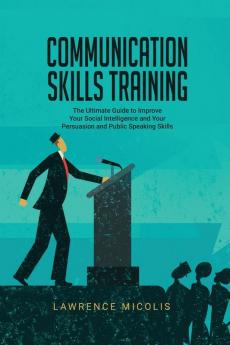 Communication Skills Training: The Ultimate Guide to Improve Your Social Intelligence and Your Persuasion and Public Speaking Skills