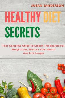 Healthy Diet Secrets: Your Complete Guide To Unlock The Secrets For Weight Loss Restore Your Health And Live Longer