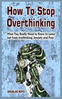 How To Stop Overthinking: What You Really Need to Know to come out from overthinking Anxiety and Fear