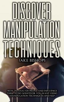 Discover Manipulation Techniques: How to Analyze People and Influence Them to Do Whatever You Want Using Manipulation Techniques and NLP