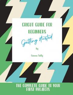 Cricut Guide For Beginners: Getting Started! The Complete Guide To Your First Projects