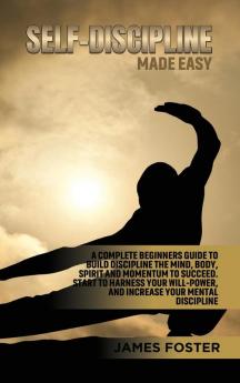 Self-Discipline Made Easy: A Complete Beginners Guide to Build Discipline the Mind Body Spirit and Momentum to Succeed. Start to Harness Your Will-Power And Increase Your Mental discipline