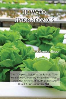 How-To Hydroponics: The Complete Guide to Easily Build Your Sustainable Gardening System at Home. Learn the Secrets of Hydroponics and Boost Your Gardening Skills