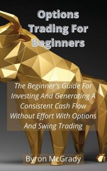 Options Trading For Beginners: The Beginner's Guide For Investing And Generating A Consistent Cash Flow Without Effort With Options And Swing Trading