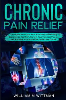 Chronic Pain Relief: Find Relief From Your Pain With Simple Stretching Exercises to Healing Correct Your Incorrect Posture and Not Allow Your Acute Pain to Become Chronic