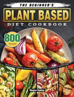 The Beginner's Plant Based Diet Cookbook: 800 Vibrant & Mouthwatering Recipes to Shed Weight Lower Cholesterol & Boost Energy