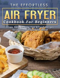 The Effortless Air Fryer Cookbook For Beginners: Crispy Easy Healthy Fast & Fresh Recipes for Everyone Around the World