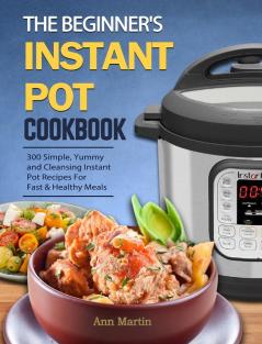 The Beginner's Instant Pot Cookbook: 300 Simple Yummy and Cleansing Instant Pot Recipes For Fast & Healthy Meals