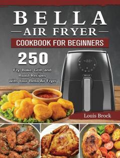 Bella Air Fryer Cookbook for Beginners: 250 Fry Bake Grill and Roast Recipes with Your Bella Air Fryer