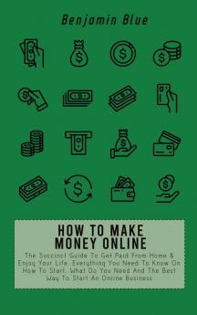 How to Make Money Online: The Succinct Guide To Get Paid From Home & Enjoy Your Life. Everything You Need To Know On How To Start What Do You Need And The Best Way To Start An Online Business