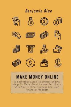 Make Money Online: A Self-Help Guide To Understanding Ways To Make Good Income Per Month With Your Online Business And Gain Financial Freedom