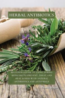 Herbal Antibiotics: Beginners Guide to Using Herbal Medicine to Prevent Treat and Heal Ilness with Natural Antibiotics and Antivirals