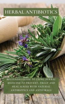 Herbal Antibiotics: Beginners Guide to Using Herbal Medicine to Prevent Treat and Heal Ilness with Natural Antibiotics and Antivirals