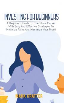 Investing for Beginners: A Beginner's Guide To The Stock Market With Easy And Effective Strategies To Minimize Risks And Maximize Your Profit