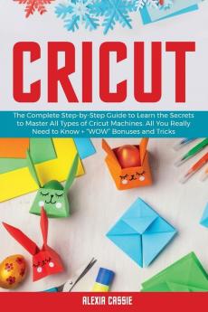 Cricut: The Complete Step-by-Step to Learn the Secrets to Master All Types of Cricut Machines. All You Need Really to Know + "Wow" Bonuses and Tricks