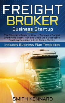 Freight Broker Business Startup: The Complete Guide on How to Become a Freight Broker and Start Run and Scale-Up a Successful Trucking Company in Less Than 4 Weeks. Includes Business Plan Templates