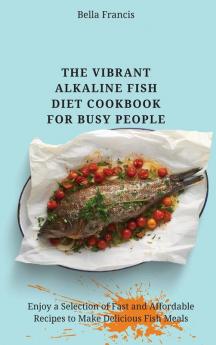 The Vibrant Alkaline Fish Diet Cookbook for Busy People: Enjoy a Selection of Fast and Affordable Recipes to Make Delicious Fish Meals