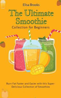 The Ultimate Smoothie Collection for Beginners: Burn Fat Faster and Easier with this Super- Delicious Collection of Smoothies