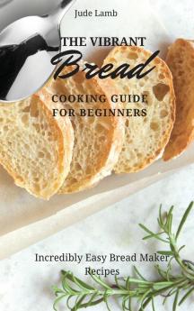 The Vibrant Bread Cooking Guide For Beginners: Incredibly Easy Bread Maker Recipes