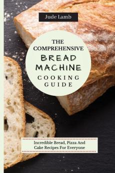 The Comprehensive Bread Machine Cooking Guide: Incredible Bread Pizza And Cake Recipes For Everyone