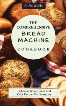 The Comprehensive Bread Machine Cookbook: Delicious Bread Pizza And Cake Recipes For Everyone