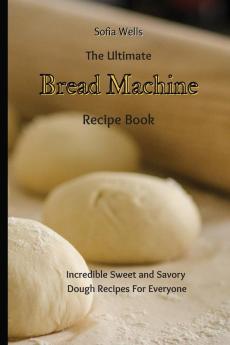 The Ultimate Bread Machine Recipe Book: Incredible Sweet and Savory Dough Recipes For Everyone