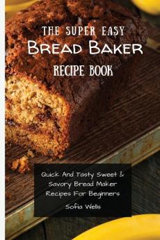 The Super Easy Bread Baker Recipe Book: Quick And Tasty Sweet & Savory Bread Maker Recipes For Beginners