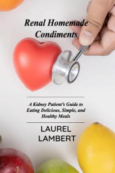 Renal Diet Homemade Condiments: A Kidney Patient's Guide to Eating Delicious Simple and Healthy Meals