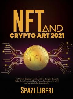 NFT and Crypto Art 2021: The Ultimate Beginner's Guide. Use Non-Fungible Tokens to Build Digital Assets and Learn Proven Strategies to Buy Sell and Invest in Collectible Artworks